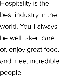 Hospitality is the best industry in the world. You’ll always be well taken care of, enjoy great food, and meet incred...