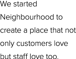We started Neighbourhood to create a place that not only customers love but staff love too.