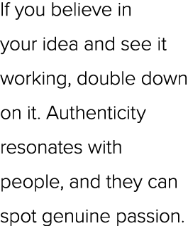 If you believe in your idea and see it working, double down on it. Authenticity resonates with people, and they can s...