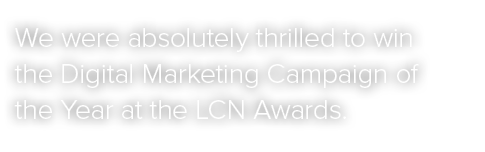 We were absolutely thrilled to win the Digital Marketing Campaign of the Year at the LCN Awards.