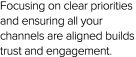 Focusing on clear priorities and ensuring all your channels are aligned builds trust and engagement.
