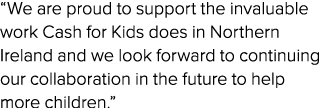 “We are proud to support the invaluable work Cash for Kids does in Northern Ireland and we look forward to continuing...