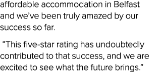 affordable accommodation in Belfast and we’ve been truly amazed by our success so far. “This five star rating has und...