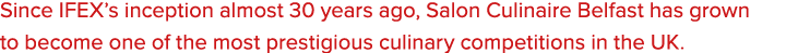 Since IFEX’s inception almost 30 years ago, Salon Culinaire Belfast has grown to become one of the most prestigious c...