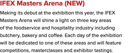 IFEX Masters Arena (NEW) Making its debut at the exhibition this year, the IFEX Masters Arena will shine a light on t...