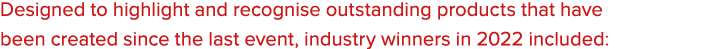Designed to highlight and recognise outstanding products that have been created since the last event, industry winner...
