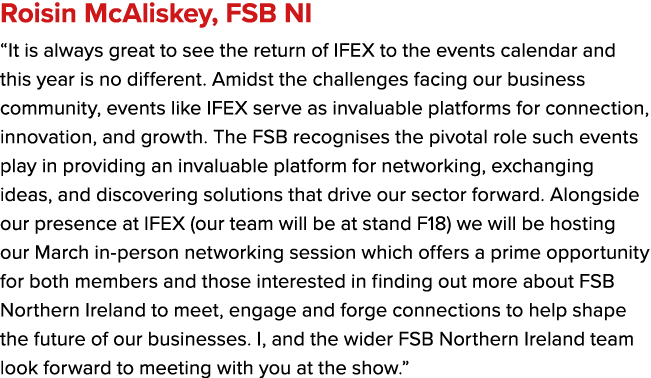 Roisin McAliskey, FSB NI “It is always great to see the return of IFEX to the events calendar and this year is no dif...