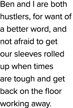 Ben and I are both hustlers, for want of a better word, and not afraid to get our sleeves rolled up when times are to...