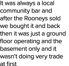 It was always a local community bar and after the Rooneys sold we bought it and back then it was just a ground floor ...