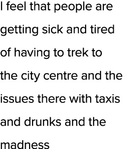 I feel that people are getting sick and tired of having to trek to the city centre and the issues there with taxis an...