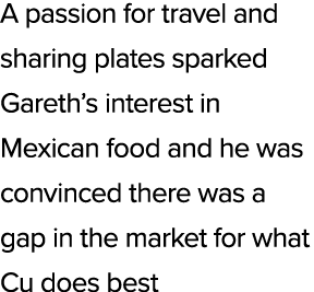 A passion for travel and sharing plates sparked Gareth’s interest in Mexican food and he was convinced there was a ga...