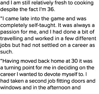 and I am still relatively fresh to cooking despite the fact I’m 36. “I came late into the game and was completely sel...