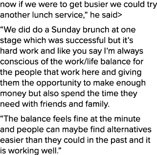 now if we were to get busier we could try another lunch service,” he said “We did do a Sunday brunch at one stage wh...