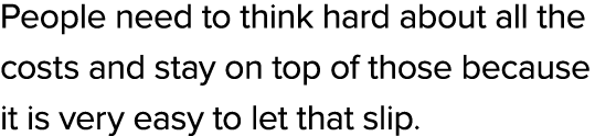 People need to think hard about all the costs and stay on top of those because it is very easy to let that slip.