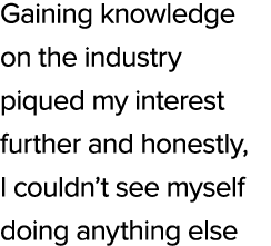 Gaining knowledge on the industry piqued my interest further and honestly, I couldn’t see myself doing anything else