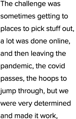 The challenge was sometimes getting to places to pick stuff out, a lot was done online, and then leaving the pandemic...