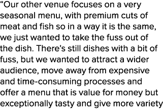 “Our other venue focuses on a very seasonal menu, with premium cuts of meat and fish so in a way it is the same, we j...