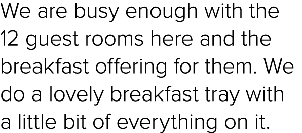 We are busy enough with the 12 guest rooms here and the breakfast offering for them. We do a lovely breakfast tray wi...