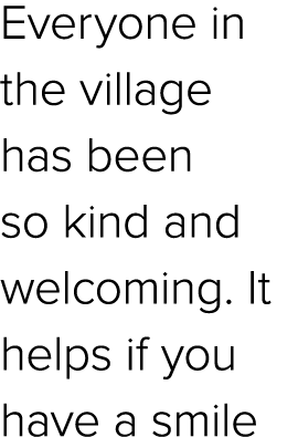 Everyone in the village has been so kind and welcoming. It helps if you have a smile