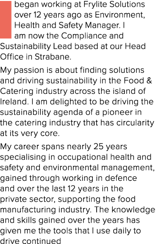 I began working at Frylite Solutions over 12 years ago as Environment, Health and Safety Manager. I am now the Compli...