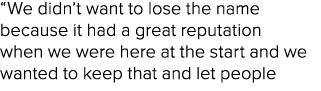 “We didn’t want to lose the name because it had a great reputation when we were here at the start and we wanted to ke...
