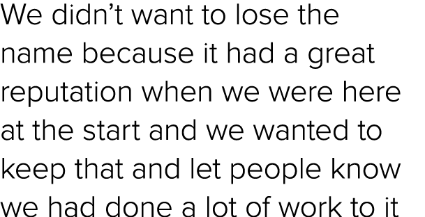 We didn’t want to lose the name because it had a great reputation when we were here at the start and we wanted to kee...