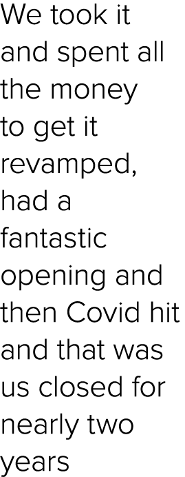 We took it and spent all the money to get it revamped, had a fantastic opening and then Covid hit and that was us clo...