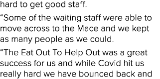 hard to get good staff. “Some of the waiting staff were able to move across to the Mace and we kept as many people as...