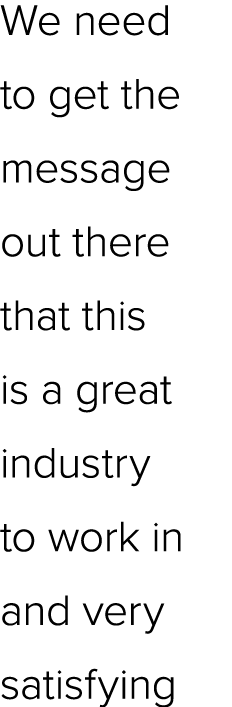 We need to get the message out there that this is a great industry to work in and very satisfying