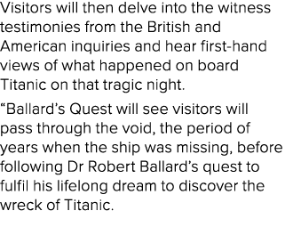 Visitors will then delve into the witness testimonies from the British and American inquiries and hear first hand vie...