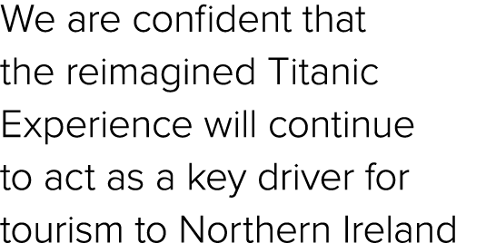 We are confident that the reimagined Titanic Experience will continue to act as a key driver for tourism to Northern ...