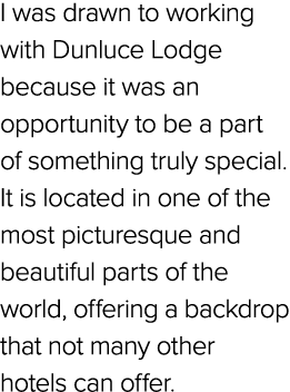 I was drawn to working with Dunluce Lodge because it was an opportunity to be a part of something truly special. It i...