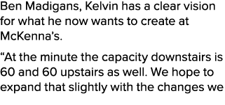 Ben Madigans, Kelvin has a clear vision for what he now wants to create at McKenna’s. “At the minute the capacity dow...