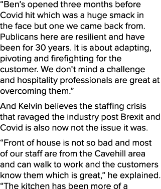 “Ben’s opened three months before Covid hit which was a huge smack in the face but one we came back from. Publicans h...