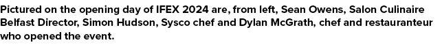 Pictured on the opening day of IFEX 2024 are, from left, Sean Owens, Salon Culinaire Belfast Director, Simon Hudson, ...