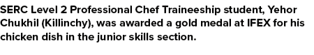SERC Level 2 Professional Chef Traineeship student, Yehor Chukhil (Killinchy), was awarded a gold medal at IFEX for h...