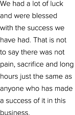 We had a lot of luck and were blessed with the success we have had. That is not to say there was not pain, sacrifice ...