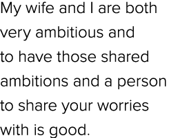 My wife and I are both very ambitious and to have those shared ambitions and a person to share your worries with is g...
