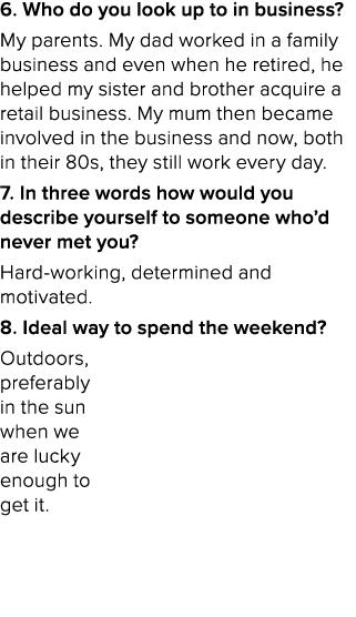 6. Who do you look up to in business? My parents. My dad worked in a family business and even when he retired, he hel...