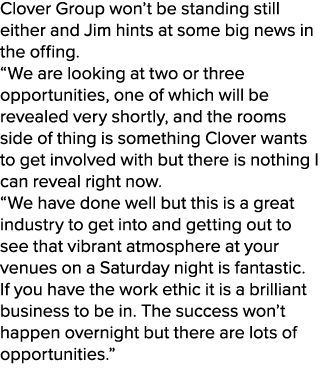 Clover Group won’t be standing still either and Jim hints at some big news in the offing. “We are looking at two or t...