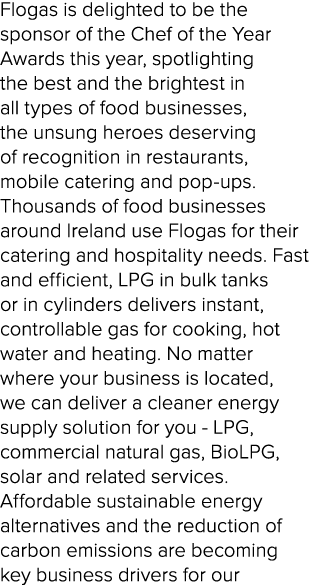 Flogas is delighted to be the sponsor of the Chef of the Year Awards this year, spotlighting the best and the brighte...