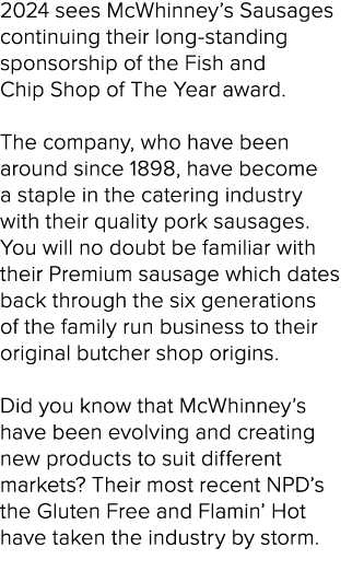 2024 sees McWhinney’s Sausages continuing their long-standing sponsorship of the Fish and Chip Shop of The Year award...