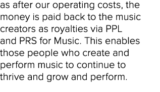 as after our operating costs, the money is paid back to the music creators as royalties via PPL and PRS for Music. Th...