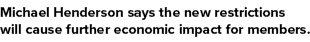 Michael Henderson says the new restrictions will cause further economic impact for members 