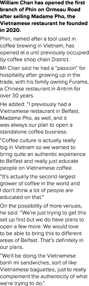 William Chan has opened the first branch of Phin on Ormeau Road after selling Madame Pho, the Vietnamese restaurant h...