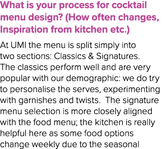 What is your process for cocktail menu design? (How often changes, Inspiration from kitchen etc.) At UMI the menu is ...