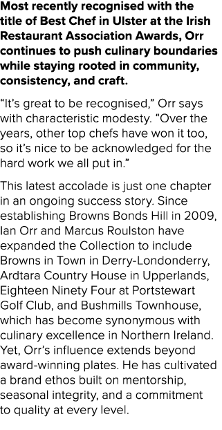 Most recently recognised with the title of Best Chef in Ulster at the Irish Restaurant Association Awards, Orr contin...