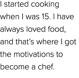 I started cooking when I was 15. I have always loved food, and that’s where I got the motivations to become a chef.