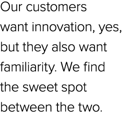 Our customers want innovation, yes, but they also want familiarity. We find the sweet spot between the two.