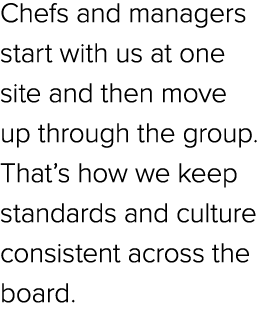 Chefs and managers start with us at one site and then move up through the group. That’s how we keep standards and cul...